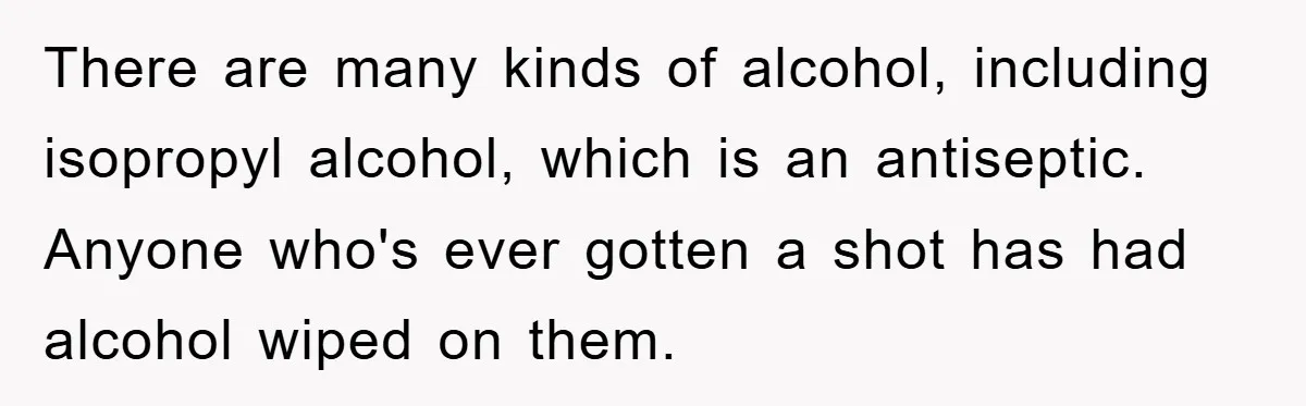 There are many kinds of alcohol, including isopropyl alcohol, which is an antiseptic. Anyone who's ever gotten a shot has had alcohol wiped on them.