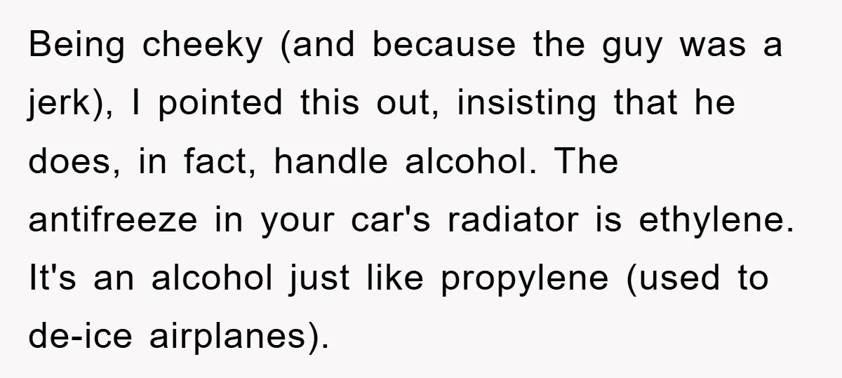 Being cheeky (and because the guy was a jerk), I pointed this out, insisting that he does, in fact, handle alcohol. The antifreeze in your car's radiator is ethylene. It's...