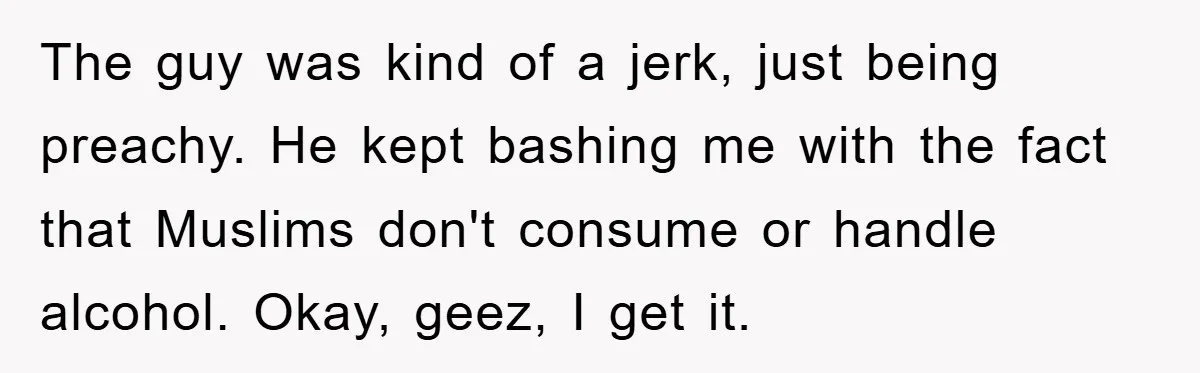 The guy was kind of a jerk, just being preachy. He kept bashing me with the fact that Muslims don't consume or handle alcohol. Okay, geez, I get it.