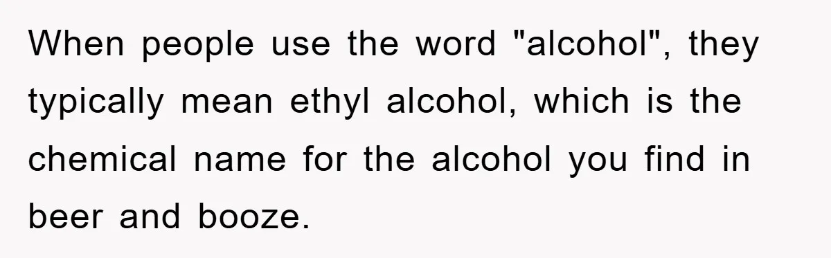 When people use the word "alcohol", they typically mean ethyl alcohol, which is the chemical name for the alcohol you find in beer and booze.