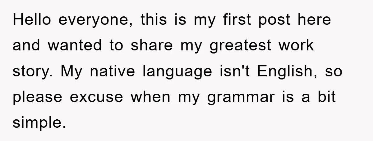 Hello everyone, this is my first post here and wanted to share my greatest work story. My native language isn't English, so please excuse when my grammar is a bit...