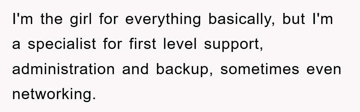 I'm the girl for everything basically, but I'm a specialist for first level support, administration and backup, sometimes even networking.