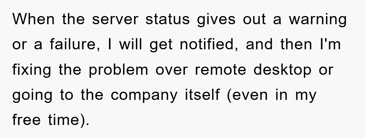 When the server status gives out a warning or a failure, I will get notified, and then I'm fixing the problem over remote desktop or going to the company itself...