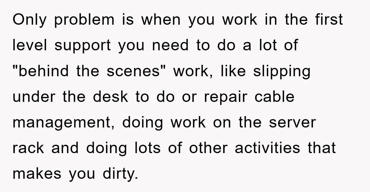 Only problem is when you work in the first level support you need to do a lot of "behind the scenes" work, like slipping under the desk to do or...