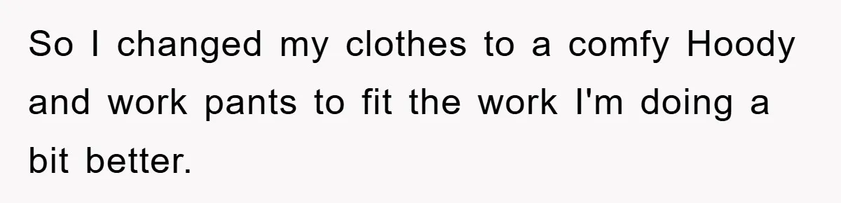 So I changed my clothes to a comfy Hoody and work pants to fit the work I'm doing a bit better.