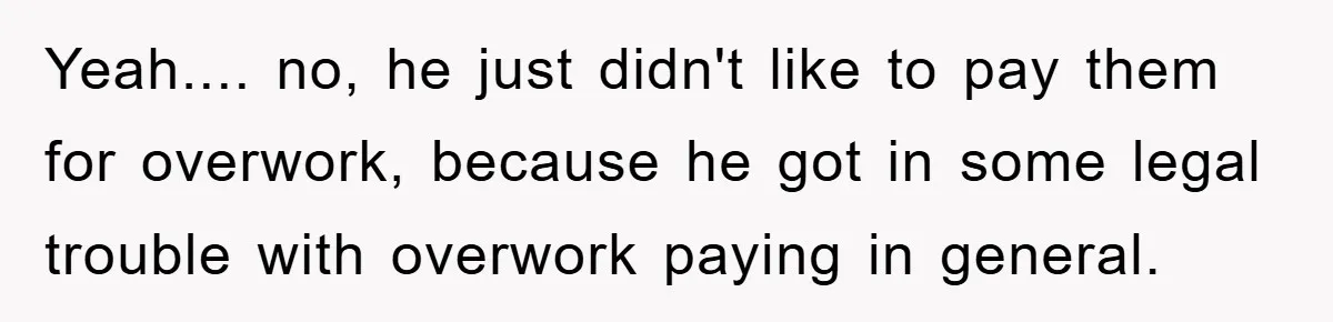 Yeah.... no, he just didn't like to pay them for overwork, because he got in some legal trouble with overwork paying in general.