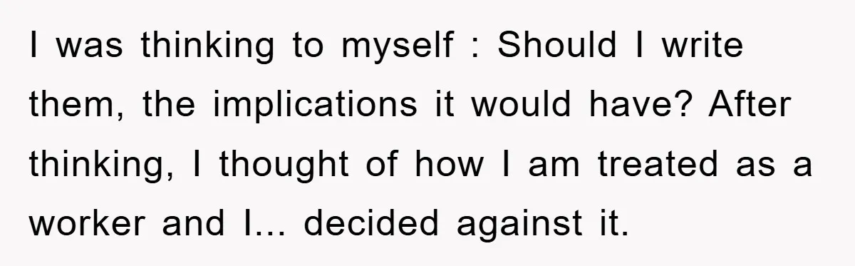 I was thinking to myself : Should I write them, the implications it would have? After thinking, I thought of how I am treated as a worker and I... decided...