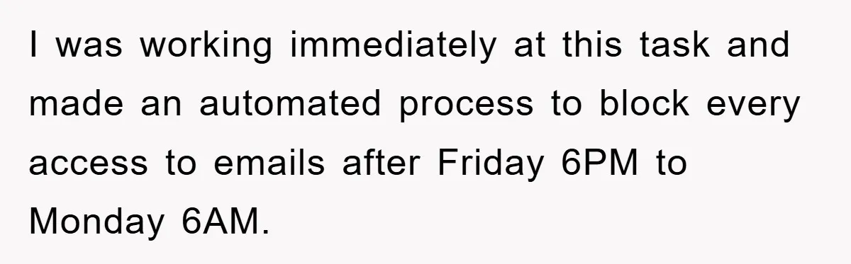 I was working immediately at this task and made an automated process to block every access to emails after Friday 6PM to Monday 6AM.