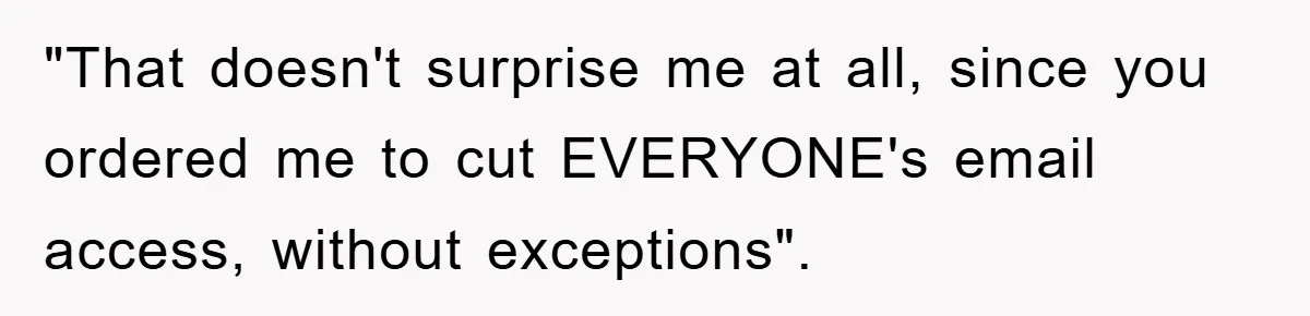 "That doesn't surprise me at all, since you ordered me to cut EVERYONE's email access, without exceptions".