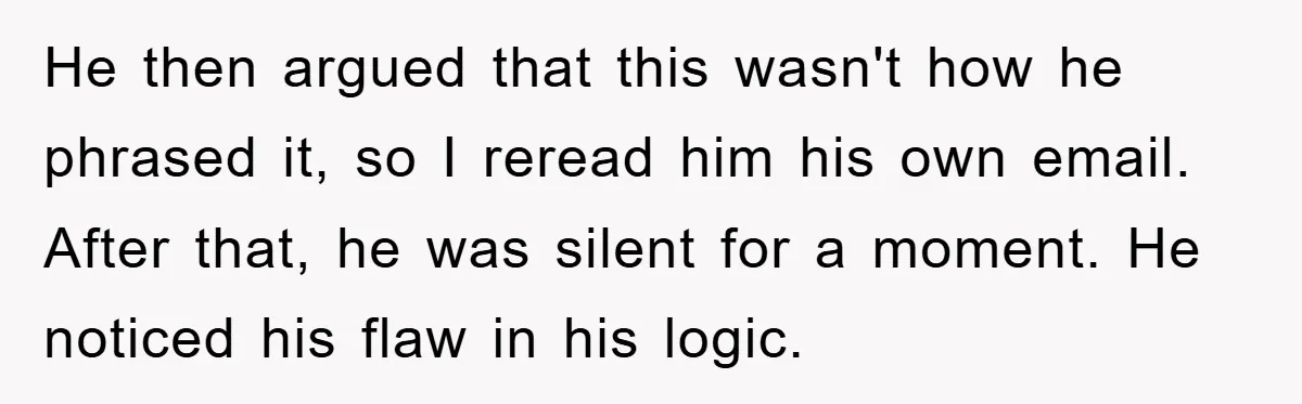 He then argued that this wasn't how he phrased it, so I reread him his own email. After that, he was silent for a moment. He noticed his flaw in...