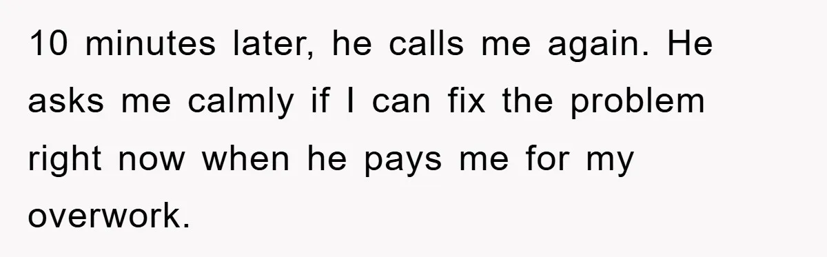 10 minutes later, he calls me again. He asks me calmly if I can fix the problem right now when he pays me for my overwork.