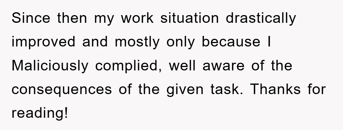 Since then my work situation drastically improved and mostly only because I Maliciously complied, well aware of the consequences of the given task​. Thanks for reading!