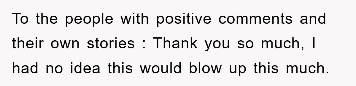 To the people with positive comments and their own stories : Thank you so much, I had no idea this would blow up this much.