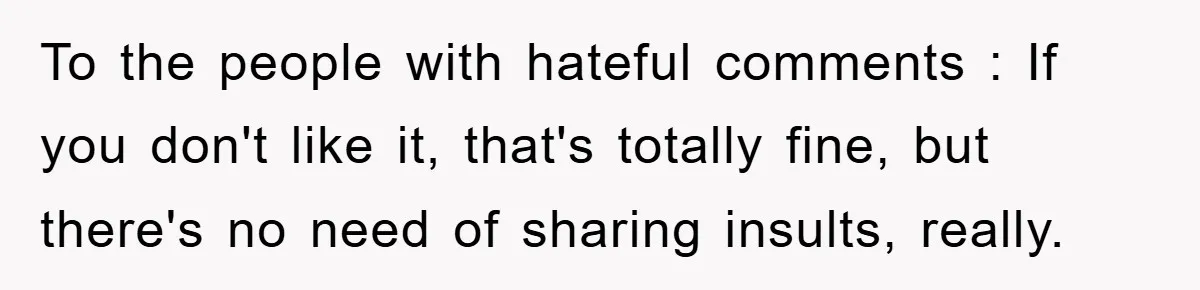 To the people with hateful comments : If you don't like it, that's totally fine, but there's no need of sharing insults, really.
