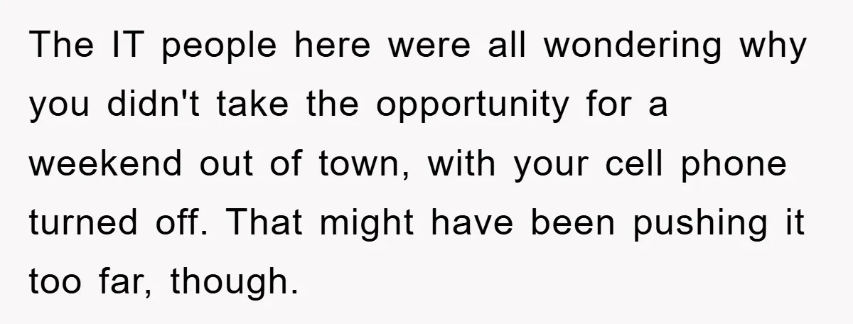 The IT people here were all wondering why you didn't take the opportunity for a weekend out of town, with your cell phone turned off. That might have been pushing...