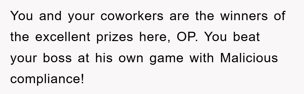 You and your coworkers are the winners of the excellent prizes here, OP. You beat your boss at his own game with Malicious compliance!