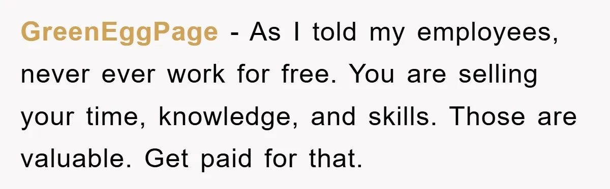 GreenEggPage − As I told my employees, never ever work for free. You are selling your time, knowledge, and skills. Those are valuable. Get paid for that.