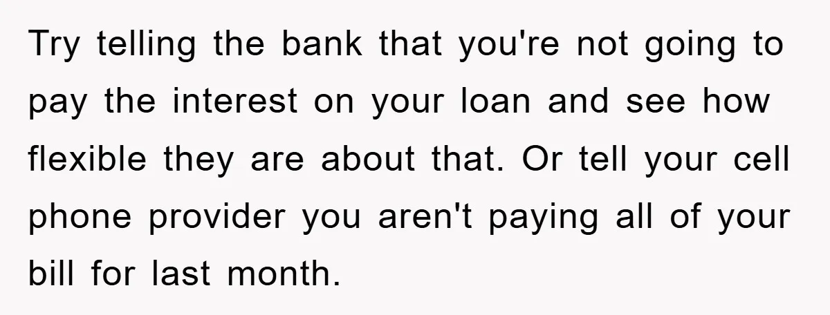Try telling the bank that you're not going to pay the interest on your loan and see how flexible they are about that. Or tell your cell phone provider you...