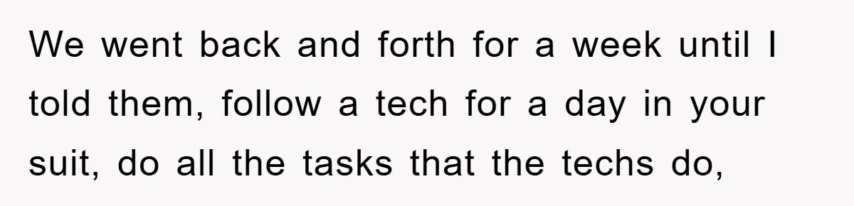 We went back and forth for a week until I told them, follow a tech for a day in your suit, do all the tasks that the techs do,