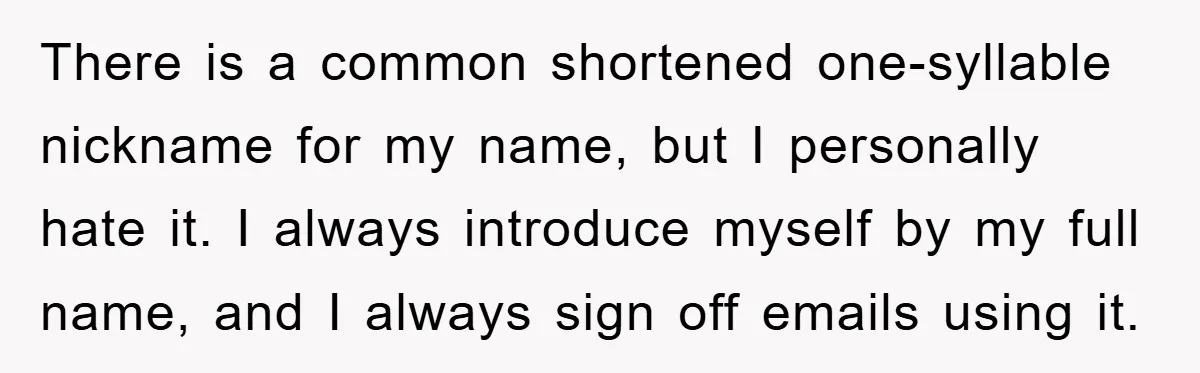There is a common shortened one-syllable nickname for my name, but I personally hate it. I always introduce myself by my full name, and I always sign off emails using...