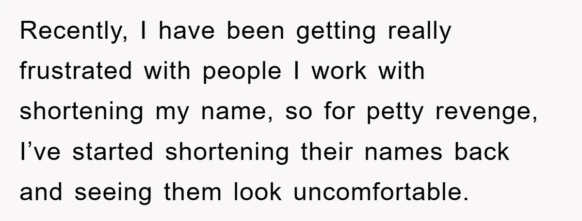 Recently, I have been getting really frustrated with people I work with shortening my name, so for petty revenge, I’ve started shortening their names back and seeing them look uncomfortable.