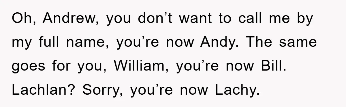 Oh, Andrew, you don’t want to call me by my full name, you’re now Andy. The same goes for you, William, you’re now Bill. Lachlan? Sorry, you’re now Lachy.