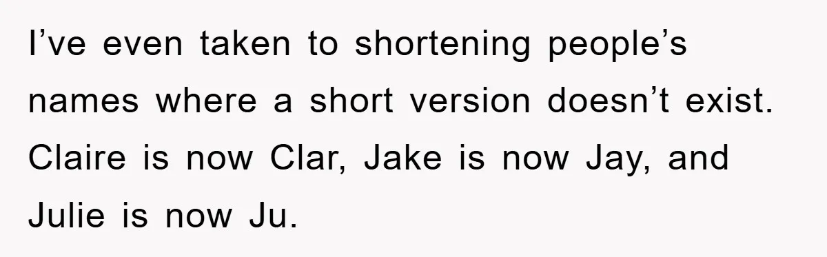 I’ve even taken to shortening people’s names where a short version doesn’t exist. Claire is now Clar, Jake is now Jay, and Julie is now Ju.
