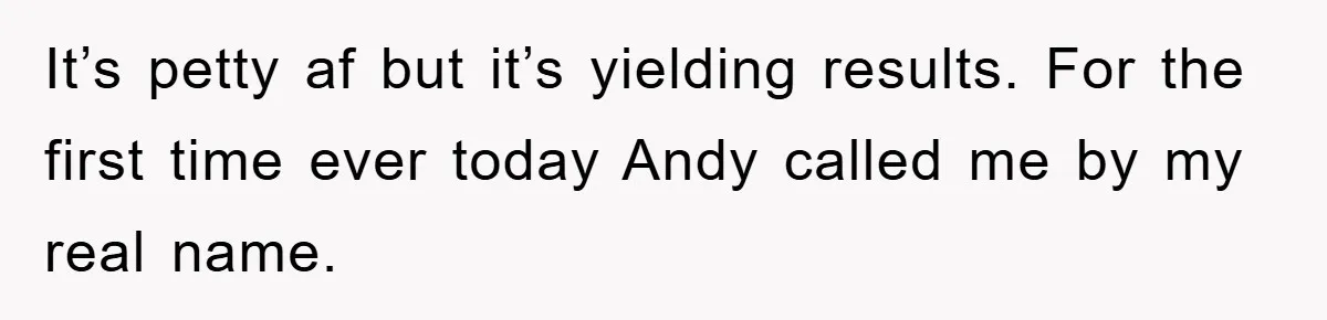 It’s petty af but it’s yielding results. For the first time ever today Andy called me by my real name.