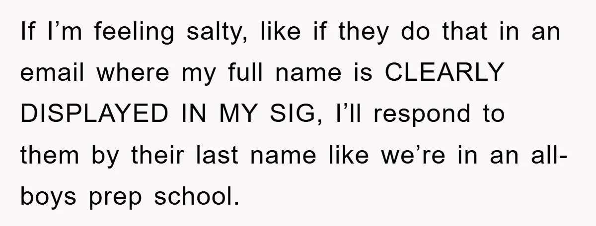 If I’m feeling salty, like if they do that in an email where my full name is CLEARLY DISPLAYED IN MY SIG, I’ll respond to them by their last name...