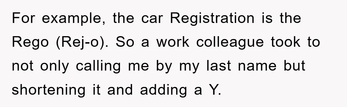 For example, the car Registration is the Rego (Rej-o). So a work colleague took to not only calling me by my last name but shortening it and adding a Y.