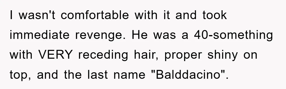 I wasn't comfortable with it and took immediate revenge. He was a 40-something with VERY receding hair, proper shiny on top, and the last name "Balddacino".
