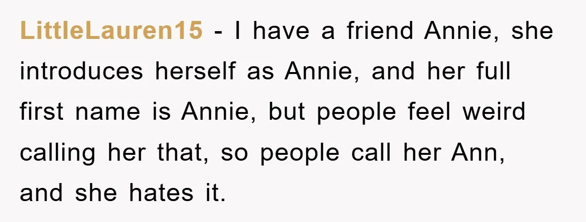 LittleLauren15 − I have a friend Annie, she introduces herself as Annie, and her full first name is Annie, but people feel weird calling her that, so people call her...