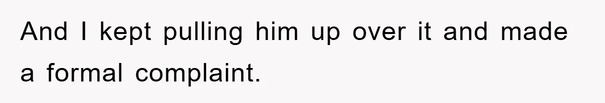 And I kept pulling him up over it and made a formal complaint.