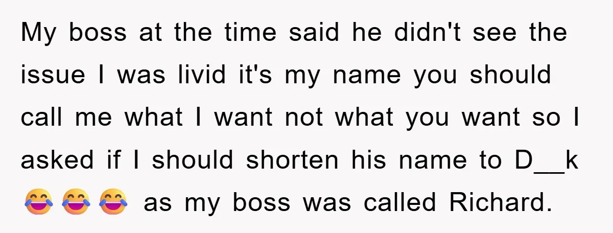 My boss at the time said he didn't see the issue I was livid it's my name you should call me what I want not what you want so I...