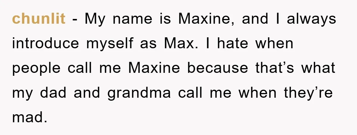 chunlit − My name is Maxine, and I always introduce myself as Max. I hate when people call me Maxine because that’s what my dad and grandma call me when...