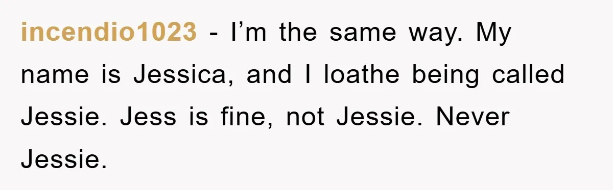 incendio1023 − I’m the same way. My name is Jessica, and I loathe being called Jessie. Jess is fine, not Jessie. Never Jessie.