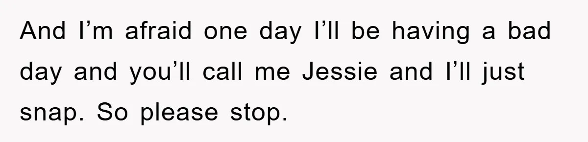 And I’m afraid one day I’ll be having a bad day and you’ll call me Jessie and I’ll just snap. So please stop.