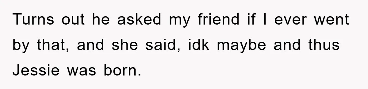 Turns out he asked my friend if I ever went by that, and she said, idk maybe and thus Jessie was born.
