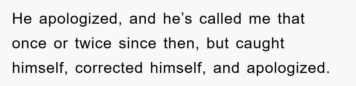 He apologized, and he’s called me that once or twice since then, but caught himself, corrected himself, and apologized.