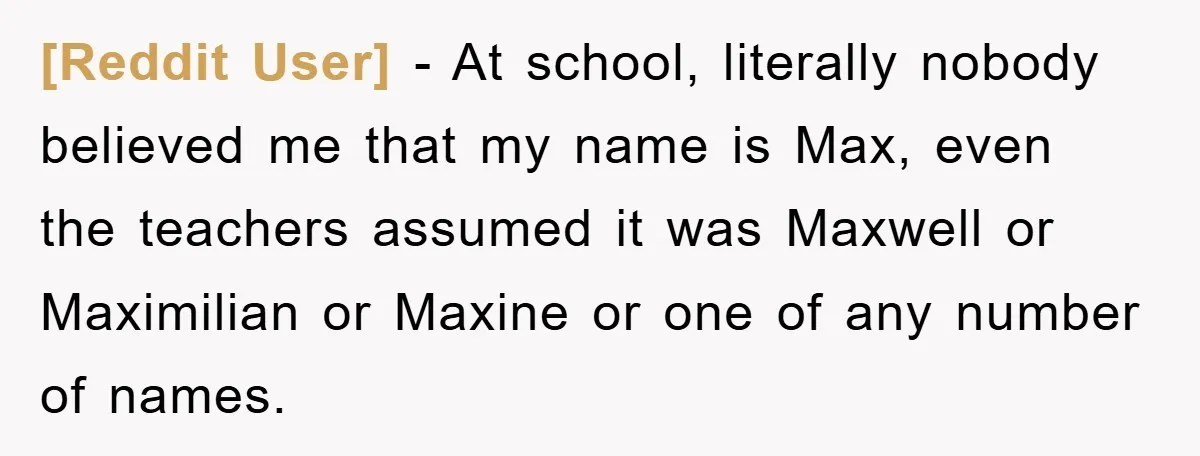 [Reddit User] − At school, literally nobody believed me that my name is Max, even the teachers assumed it was Maxwell or Maximilian or Maxine or one of any number...