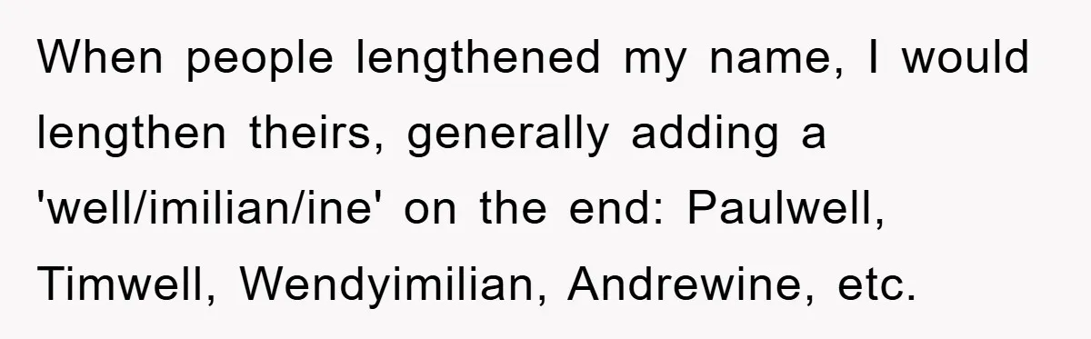 When people lengthened my name, I would lengthen theirs, generally adding a 'well/imilian/ine' on the end: Paulwell, Timwell, Wendyimilian, Andrewine, etc.