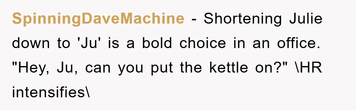 SpinningDaveMachine − Shortening Julie down to 'Ju' is a bold choice in an office. "Hey, Ju, can you put the kettle on?" \HR intensifies\