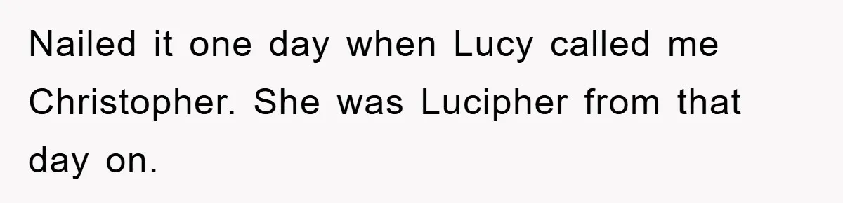 Nailed it one day when Lucy called me Christopher. She was Lucipher from that day on.