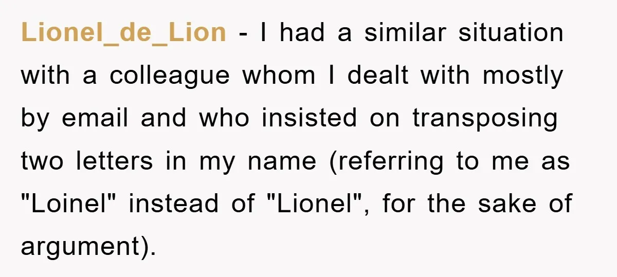 Lionel_de_Lion − I had a similar situation with a colleague whom I dealt with mostly by email and who insisted on transposing two letters in my name (referring to me...