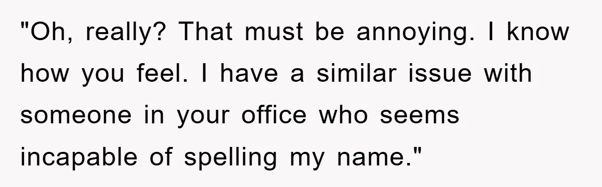 "Oh, really? That must be annoying. I know how you feel. I have a similar issue with someone in your office who seems incapable of spelling my name."