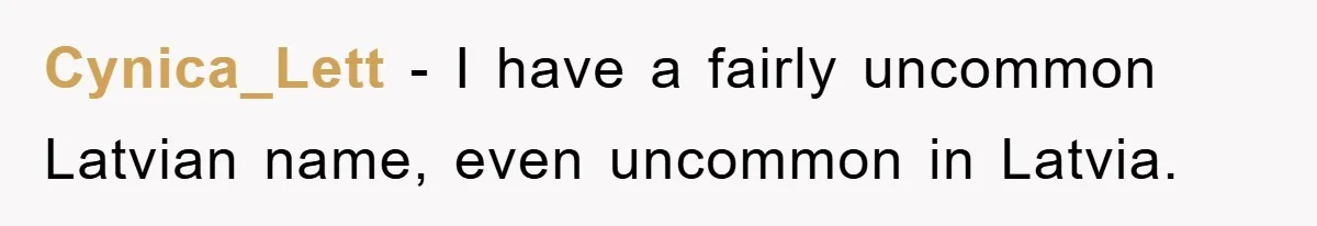 Cynica_Lett − I have a fairly uncommon Latvian name, even uncommon in Latvia.