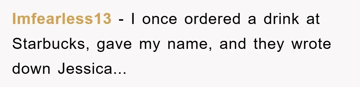 Imfearless13 − I once ordered a drink at Starbucks, gave my name, and they wrote down Jessica...