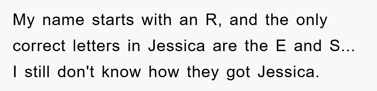 My name starts with an R, and the only correct letters in Jessica are the E and S... I still don't know how they got Jessica.