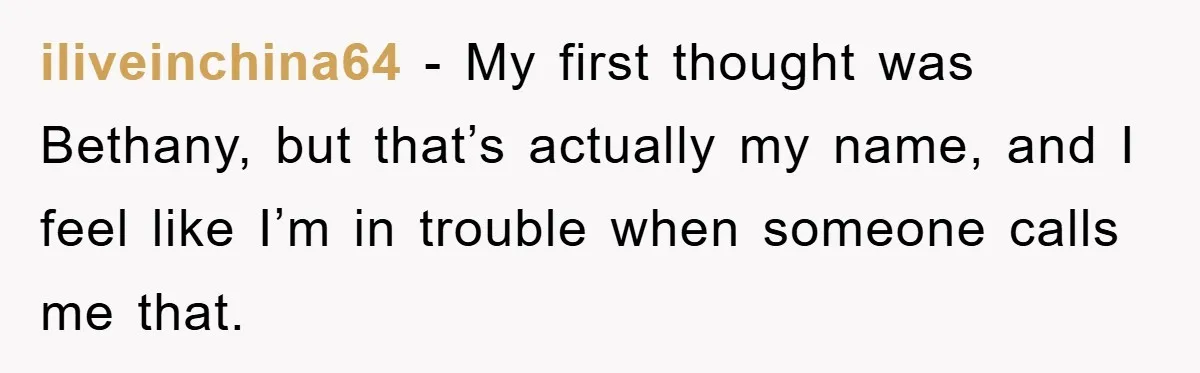 iliveinchina64 − My first thought was Bethany, but that’s actually my name, and I feel like I’m in trouble when someone calls me that.