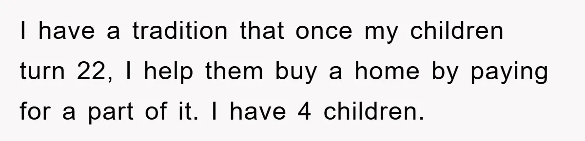 I have a tradition that once my children turn 22, I help them buy a home by paying for a part of it. I have 4 children.